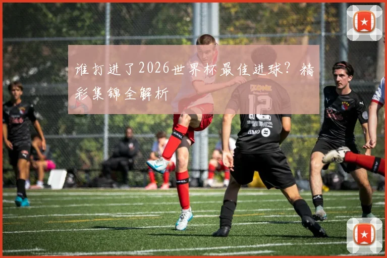谁打进了2026世界杯最佳进球？精彩集锦全解析